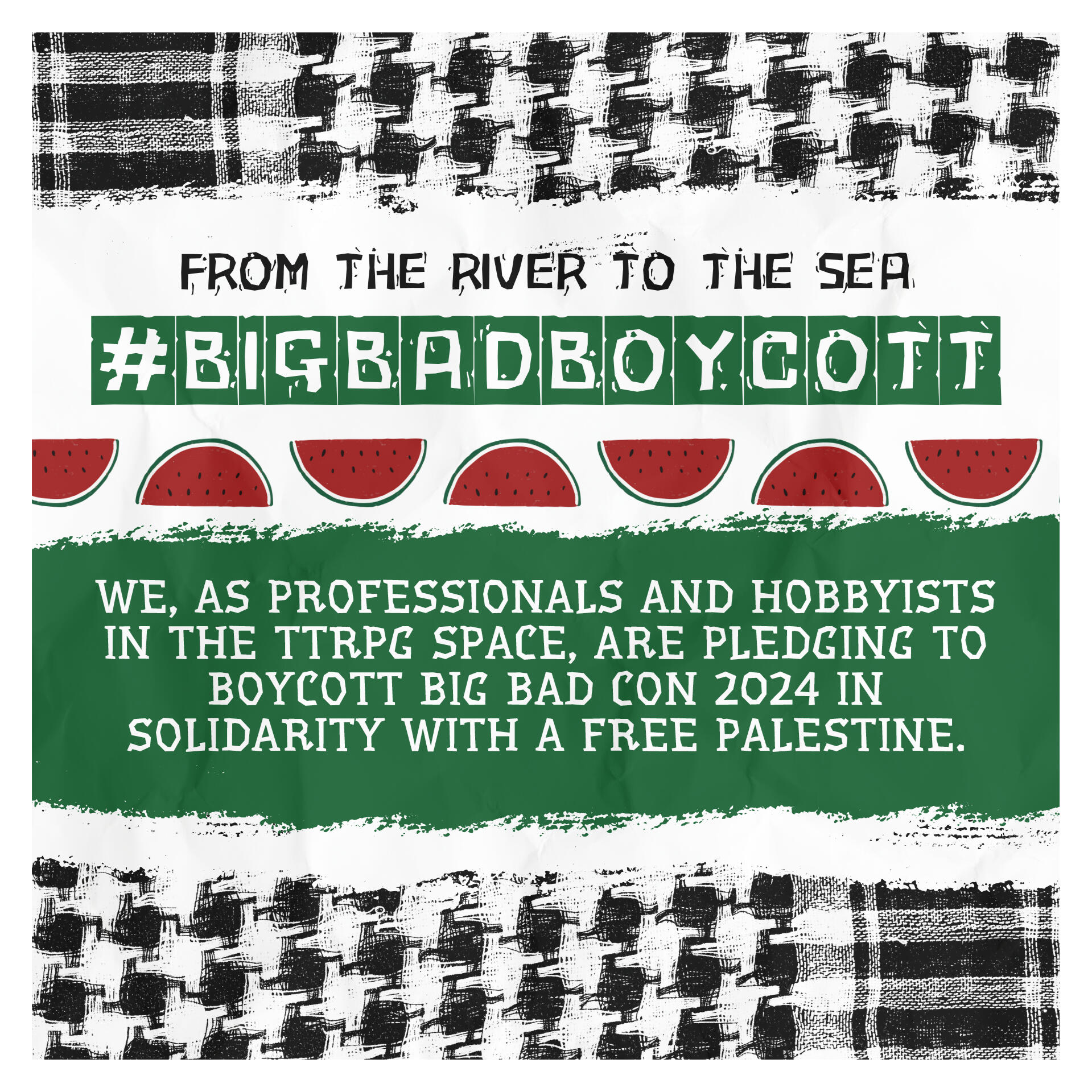 A poster by Kaitlin Bruder with the Palestinian keffiyeah bordering the top and bottom. Text reads, "From the river to the sea". Underneath that, in white block letters with green, rectangular backgrounds, text reads, "#BIGBADBOYCOTT". A watermelon divider