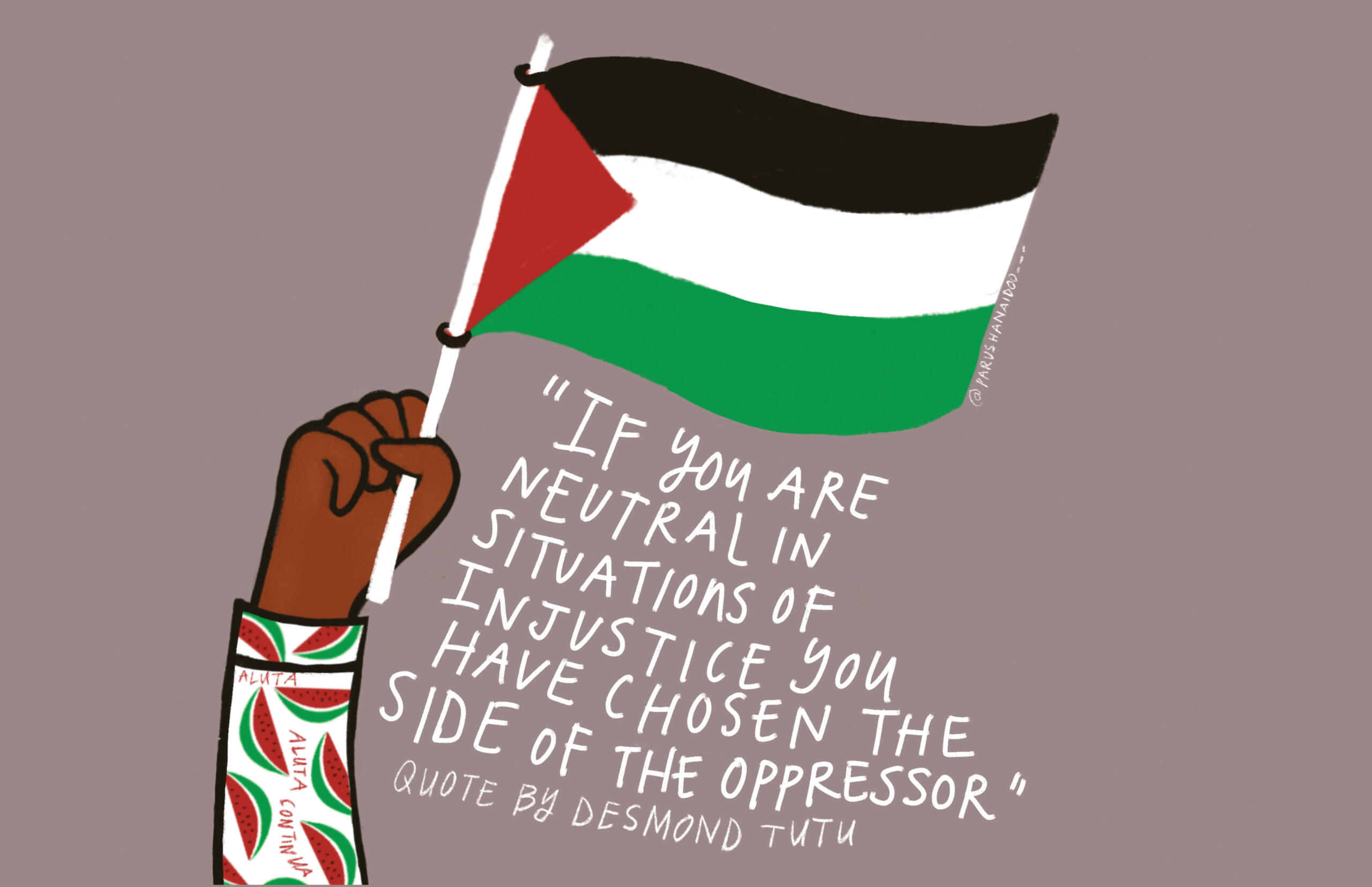 A poster by Parusha Naidoo of black person holding up a Palestinian flag. The person is wearing a shirt with watermelons on it. White text below the flag reads, "If you are neutral in situations of injustice you have chosen the side of the oppressor. Quote